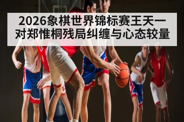 2026象棋世界锦标赛王天一对郑惟桐残局纠缠与心态较量